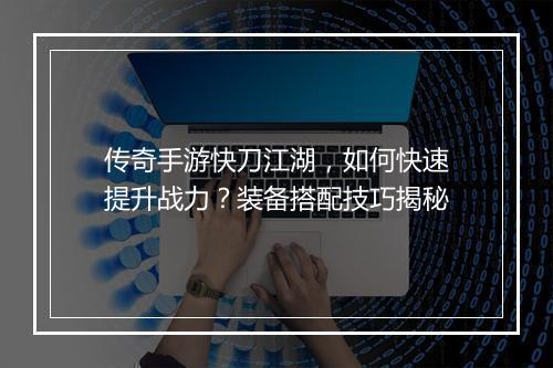 传奇手游快刀江湖，如何快速提升战力？装备搭配技巧揭秘
