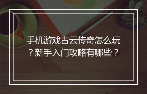 手机游戏古云传奇怎么玩？新手入门攻略有哪些？
