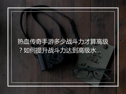 热血传奇手游多少战斗力才算高级？如何提升战斗力达到高级水平？