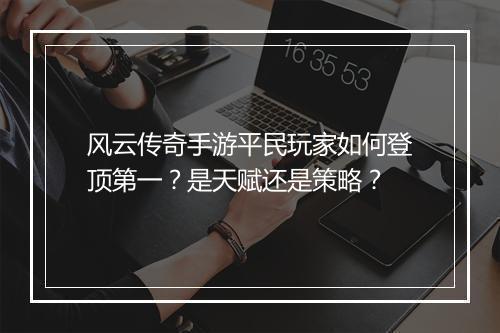 风云传奇手游平民玩家如何登顶第一?是天赋还是策略?