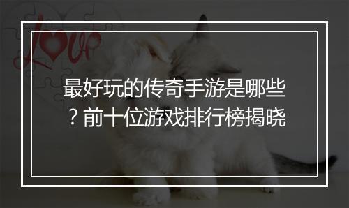 最好玩的传奇手游是哪些？前十位游戏排行榜揭晓