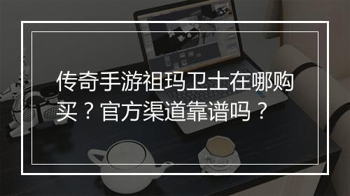 传奇手游祖玛卫士在哪购买？官方渠道靠谱吗？