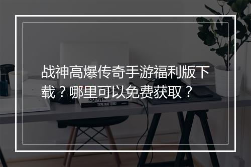 战神高爆传奇手游福利版下载？哪里可以免费获取？