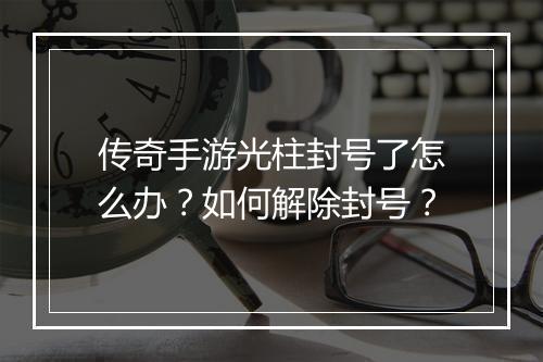 传奇手游光柱封号了怎么办？如何解除封号？