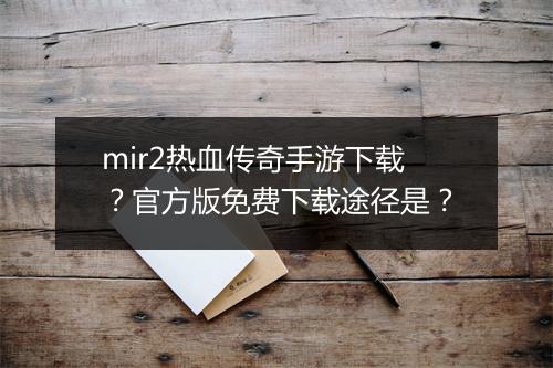 mir2热血传奇手游下载？官方版免费下载途径是？