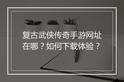 复古武侠传奇手游网址在哪？如何下载体验？
