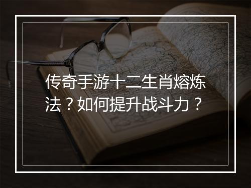 传奇手游十二生肖熔炼法？如何提升战斗力？