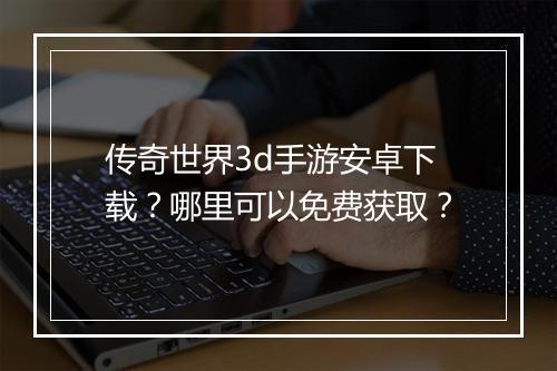 传奇世界3d手游安卓下载？哪里可以免费获取？