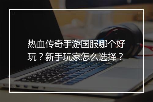 热血传奇手游国服哪个好玩？新手玩家怎么选择？