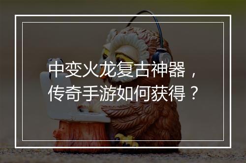 中变火龙复古神器，传奇手游如何获得？