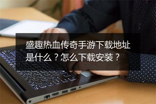 盛趣热血传奇手游下载地址是什么？怎么下载安装？