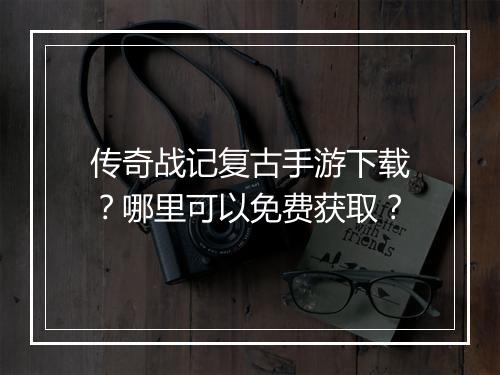 传奇战记复古手游下载？哪里可以免费获取？