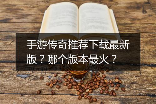 手游传奇推荐下载最新版？哪个版本最火？
