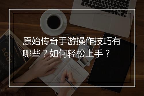 原始传奇手游操作技巧有哪些？如何轻松上手？