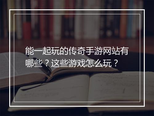 能一起玩的传奇手游网站有哪些？这些游戏怎么玩？