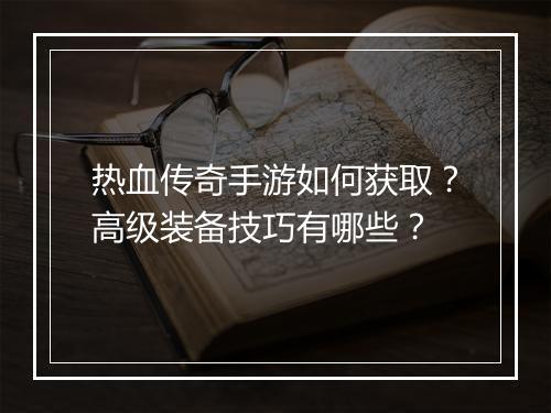 热血传奇手游如何获取？高级装备技巧有哪些？