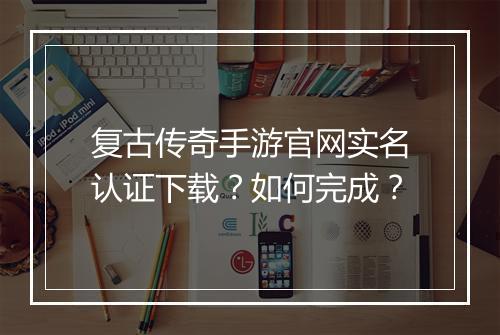 复古传奇手游官网实名认证下载？如何完成？