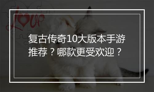复古传奇10大版本手游推荐？哪款更受欢迎？