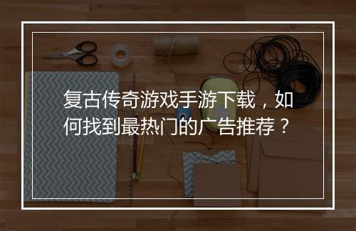复古传奇游戏手游下载，如何找到最热门的广告推荐？
