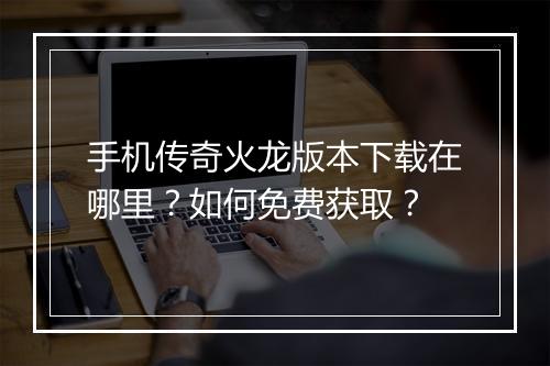 手机传奇火龙版本下载在哪里？如何免费获取？