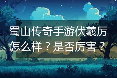 蜀山传奇手游伏羲厉怎么样？是否厉害？