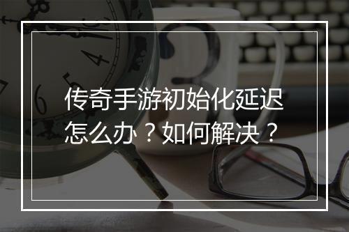 传奇手游初始化延迟怎么办？如何解决？