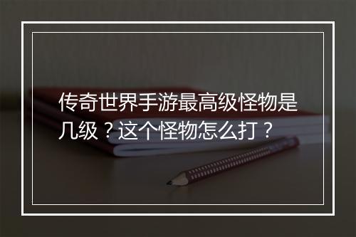 传奇世界手游最高级怪物是几级？这个怪物怎么打？