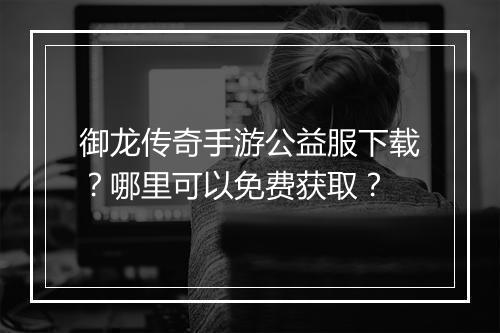 御龙传奇手游公益服下载？哪里可以免费获取？