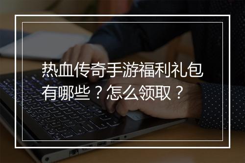 热血传奇手游福利礼包有哪些？怎么领取？