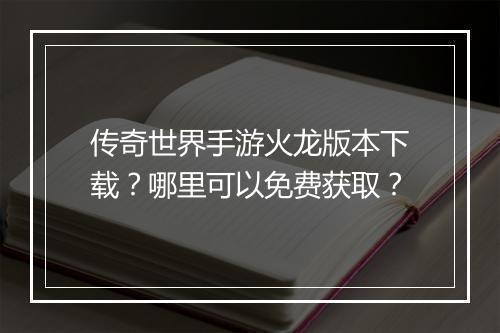 传奇世界手游火龙版本下载？哪里可以免费获取？