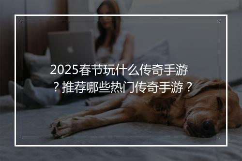 2025春节玩什么传奇手游？推荐哪些热门传奇手游？
