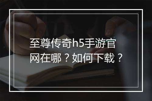 至尊传奇h5手游官网在哪？如何下载？