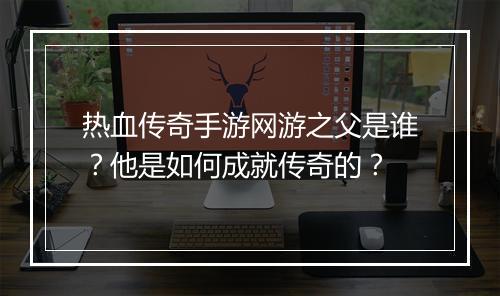 热血传奇手游网游之父是谁？他是如何成就传奇的？