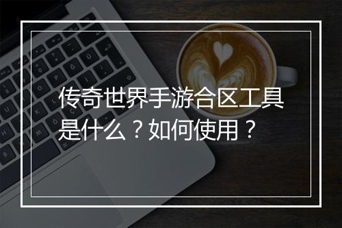 传奇世界手游合区工具是什么？如何使用？