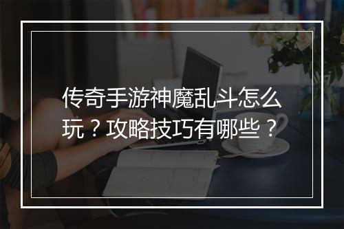 传奇手游神魔乱斗怎么玩？攻略技巧有哪些？