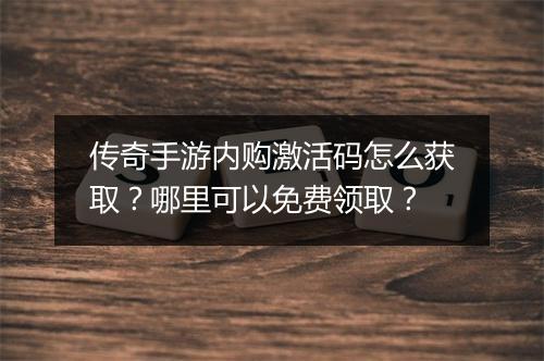 传奇手游内购激活码怎么获取？哪里可以免费领取？
