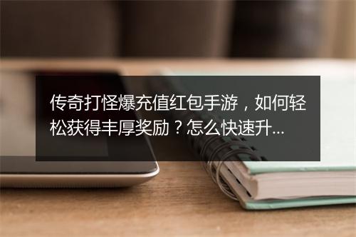 传奇打怪爆充值红包手游，如何轻松获得丰厚奖励？怎么快速升级？