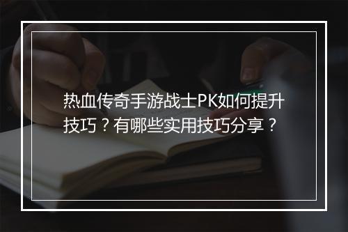 热血传奇手游战士PK如何提升技巧？有哪些实用技巧分享？