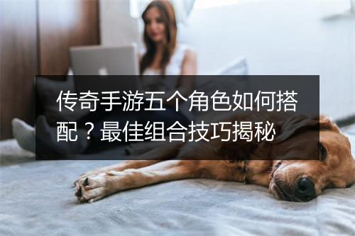 传奇手游五个角色如何搭配？最佳组合技巧揭秘