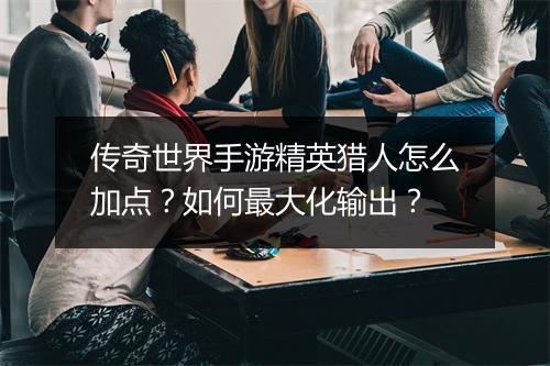 传奇世界手游精英猎人怎么加点？如何最大化输出？