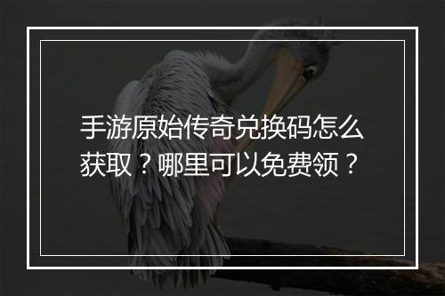 手游原始传奇兑换码怎么获取？哪里可以免费领？