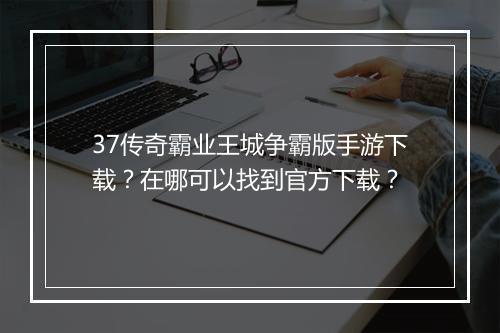 37传奇霸业王城争霸版手游下载？在哪可以找到官方下载？