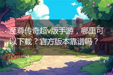 至尊传奇超v版手游，哪里可以下载？官方版本靠谱吗？