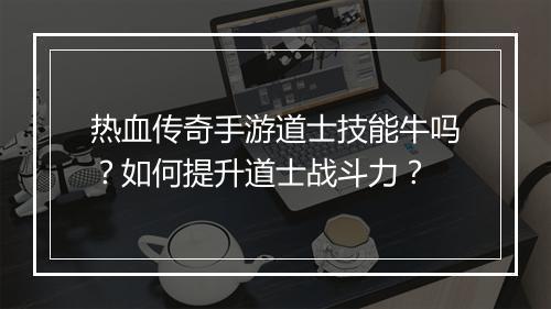 热血传奇手游道士技能牛吗？如何提升道士战斗力？