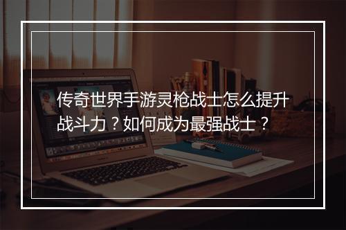 传奇世界手游灵枪战士怎么提升战斗力？如何成为最强战士？