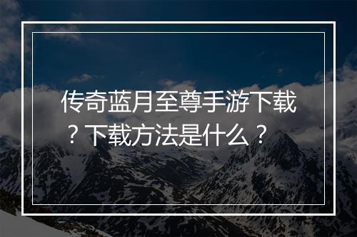 传奇蓝月至尊手游下载？下载方法是什么？