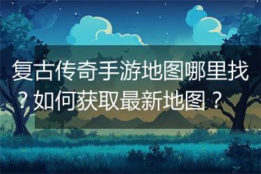 复古传奇手游地图哪里找？如何获取最新地图？
