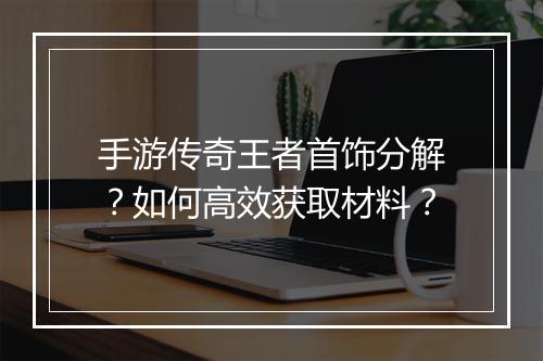 手游传奇王者首饰分解？如何高效获取材料？