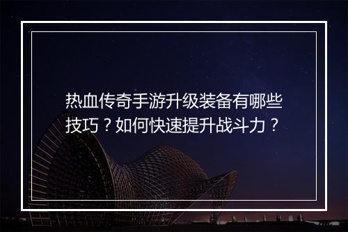 热血传奇手游升级装备有哪些技巧？如何快速提升战斗力？