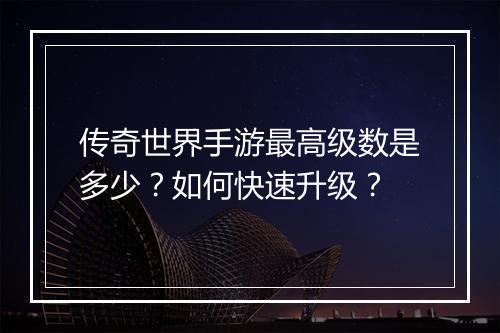 传奇世界手游最高级数是多少？如何快速升级？
